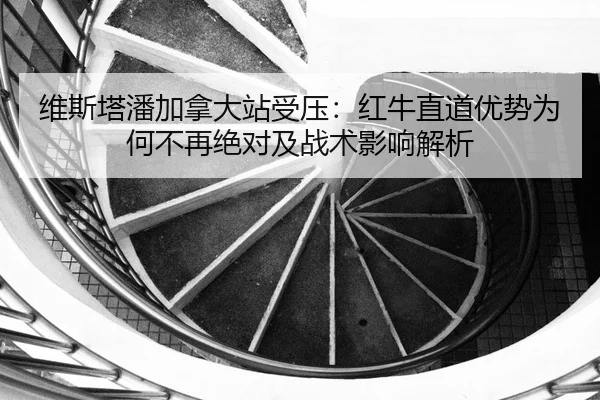 维斯塔潘加拿大站受压：红牛直道优势为何不再绝对及战术影响解析